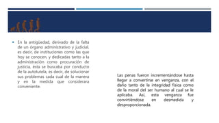  En la antigüedad, derivado de la falta
de un órgano administrativo y judicial,
es decir, de instituciones como las que
hoy se conocen, y dedicadas tanto a la
administración como procuración de
justicia, ésta se buscaba por conducto
de la autotutela, es decir, de solucionar
sus problemas cada cual de la manera
y en la medida que considerara
conveniente.
Las penas fueron incrementándose hasta
llegar a convertirse en venganza, con el
daño tanto de la integridad física como
de la moral del ser humano al cual se le
aplicaba. Así, esta venganza fue
convirtiéndose en desmedida y
desproporcionada.
 