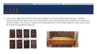  Fue un texto legal que contenía normas para regular la convivencia del pueblo Romano. También
recibió el nombre de decemviral. Por su contenido se dice que pertenece mas al Derecho Privado que al
derecho Publico. Fue el primer código de la antigüedad que contuvo reglamentación sobre cesura (pena
de muerte por problemas satíricos).
 