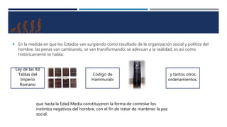  En la medida en que los Estados van surgiendo como resultado de la organización social y política del
hombre, las penas van cambiando, se van transformando, se adecuan a la realidad, es así como
históricamente se habla:
Ley de las XII
Tablas del
Imperio
Romano
Código de
Hammurabi
y tantos otros
ordenamientos.
que hasta la Edad Media constituyeron la forma de controlar los
instintos negativos del hombre, con el fin de tratar de mantener la paz
social.
 