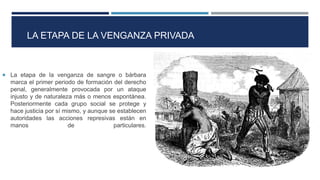 LA ETAPA DE LA VENGANZA PRIVADA
 La etapa de la venganza de sangre o bárbara
marca el primer periodo de formación del derecho
penal, generalmente provocada por un ataque
injusto y de naturaleza más o menos espontánea.
Posteriormente cada grupo social se protege y
hace justicia por sí mismo, y aunque se establecen
autoridades las acciones represivas están en
manos de particulares.
 
