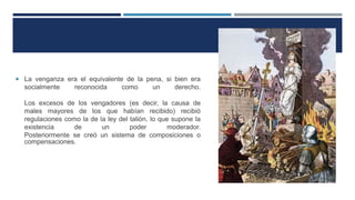  La venganza era el equivalente de la pena, si bien era
socialmente reconocida como un derecho.
Los excesos de los vengadores (es decir, la causa de
males mayores de los que habían recibido) recibió
regulaciones como la de la ley del talión, lo que supone la
existencia de un poder moderador.
Posteriormente se creó un sistema de composiciones o
compensaciones.
 