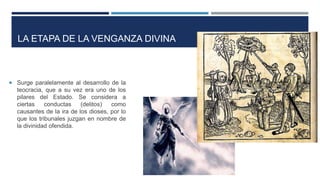 LA ETAPA DE LA VENGANZA DIVINA
 Surge paralelamente al desarrollo de la
teocracia, que a su vez era uno de los
pilares del Estado. Se considera a
ciertas conductas (delitos) como
causantes de la ira de los dioses, por lo
que los tribunales juzgan en nombre de
la divinidad ofendida.
 