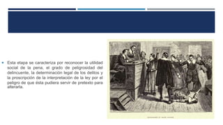  Esta etapa se caracteriza por reconocer la utilidad
social de la pena, el grado de peligrosidad del
delincuente, la determinación legal de los delitos y
la proscripción de la interpretación de la ley por el
peligro de que ésta pudiera servir de pretexto para
alterarla.
 