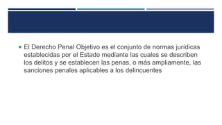  El Derecho Penal Objetivo es el conjunto de normas jurídicas
establecidas por el Estado mediante las cuales se describen
los delitos y se establecen las penas, o más ampliamente, las
sanciones penales aplicables a los delincuentes
 