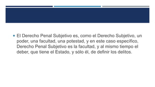  El Derecho Penal Subjetivo es, como el Derecho Subjetivo, un
poder, una facultad, una potestad, y en este caso específico,
Derecho Penal Subjetivo es la facultad, y al mismo tiempo el
deber, que tiene el Estado, y sólo él, de definir los delitos.
 