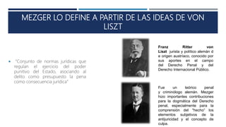 MEZGER LO DEFINE A PARTIR DE LAS IDEAS DE VON
LISZT
 “Conjunto de normas jurídicas que
regulan el ejercicio del poder
punitivo del Estado, asociando al
delito como presupuesto la pena
como consecuencia jurídica”
Fue un teórico penal
y criminólogo alemán. Mezger
hizo importantes contribuciones
para la dogmática del Derecho
penal, especialmente para la
comprensión del "hecho“ los
elementos subjetivos de la
antijuricidad y el concepto de
culpa.
Franz Ritter von
Liszt jurista y político alemán d
e origen austríaco, conocido por
sus aportes en el campo
del Derecho Penal y del
Derecho Internacional Público.
 
