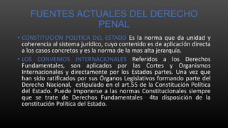 FUENTES ACTUALES DEL DERECHO
PENAL
• CONSTITUCION POLITICA DEL ESTADO Es la norma que da unidad y
coherencia al sistema jurídico, cuyo contenido es de aplicación directa
a los casos concretos y es la norma de la mas alta jerarquía.
• LOS CONVENIOS INTERNACIONALES Referidos a los Derechos
Fundamentales, son aplicados por las Cortes y Organismos
Internacionales y directamente por los Estados partes. Una vez que
han sido ratificados por sus Órganos Legislativos formando parte del
Derecho Nacional, estipulado en el art.55 de la Constitución Política
del Estado. Puede imponerse a las normas Constitucionales siempre
que se trate de Derechos Fundamentales 4ta disposición de la
constitución Política del Estado.
 