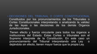• DECISIONES DEL TRIBUNAL O CORTE CONSTITUCIONAL
Constituidos por los pronunciamientos de los Tribunales o
Cortes Constitucionales interpretando o analizando la validez
de las leyes o las decisiones de los demás Órganos
Jurisdiccionales.
Tienen efecto y fuerza vinculante para todos los órganos e
instituciones del Estado. Estas Cortes o tribunales son el
Supremo interprete de la Constitución. En este caso un
pronunciamiento del Tribunal interpretando una Ley o
dejándola sin efecto, tienen mayor fuerza que la propia Ley.
 