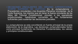 • DECISIONES VINCULANTES DEL ORGANO JURISDICCIONAL
(CORTE SUPREMA DE JUSTICIA) Es la Jurisprudencia o
Precedentes vinculantes y los Acuerdos Plenarios vinculantes de la
Corte Suprema, los mismos que sin tener la fuerza vinculante de los
fallos del Tribunal Constitucional, vinculan a los operadores
jurisdiccionales, habiéndose convertido en los fundamentos
suficientes para sustentar las decisiones judiciales.
La Jurisprudencia se esta convirtiendo en fuente principal de la propia
elaboración de la dogmática. Las decisiones Jurisprudenciales tienen
como principal fundamento los Derechos Fundamentales, los valores
y principios constitucionales.
 