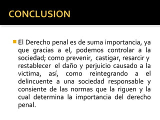  El Derecho penal es de suma importancia, ya
que gracias a el, podemos controlar a la
sociedad; como prevenir, castigar, resarcir y
restablecer el daño y perjuicio causado a la
victima, así, como reintegrando a el
delincuente a una sociedad responsable y
consiente de las normas que la riguen y la
cual determina la importancia del derecho
penal.
 