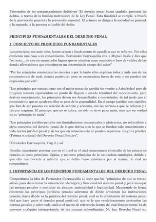 Prevención de los comportamientos delictivos: El derecho penal busca también prevenir los
delitos, a través de la función motivadora de la Ley Penal. Esta finalidad se cumple, a través
de la prevención general y la prevención especial. El primero se dirige a la sociedad en general,
y la segunda, a la persona culpable del delito.
PRINCIPIOS FUNDAMENTALES DEL DERECHO PENAL
1. CONCEPTO DE PRINCIPIOS FUNDAMENTALES
Los principios son ante todo, fuente origen y fundamento de aquello a que se refieren. Por ellos
comienza una cosa o un conocimiento. Fernández Carrasquilla cita a Miguel Reale y dice que
“se trata.....de ciertos enunciados lógicos que se admiten como condición o base de validez de las
demás afirmaciones que constituyen un determinado campo del saber”
“Por los principios comienzan las ciencias y por lo tanto ellos explican todos y cada uno de los
conocimientos de cada ciencia particular pero se encuentran fuera de esta y no pueden ser
explicados por ello”.
“Los principios por consiguiente son el mejor punto de partida (se remite a Aristóteles) pero de
ninguna manera representan un punto de llegada o estado terminal del conocimiento, para
derivar conocimiento, los principios deben ser desarrollados y concretados, de tal modo que el
conocimiento que se quede en ellos no pasa de la generalidad. En el campo jurídico esto significa
que han de ser puestas en relación de sentido y armonía, con las normas a que se refieren y a
las que inspiran. El principio que no se aplica, no sólo no sirve para nada, sino que en verdad
no es “principio de nada”.
“Los principios jurídico-penales son formulaciones conceptuales y abstractas, no reductibles a
otros conceptos del derecho penal, de lo que deriva o en lo que se fundan todo conocimiento y
toda norma jurídico-penal y de los que en consecuencia no pueden separarse ninguna práctica
(Teórica o judicial) del Derecho Penal Positivo”.
(Fernández Carrasquilla, Pág. 6 y ss)
Resulta importante precisar que en el nivel en el cual enmarcamos el estudio de los principios
penales es como principios lógicos, y no como principios de la naturaleza ontológica, debido a
que ello nos llevaría a admitir que el delito tiene existencia por sí misma, lo cual no
compartimos.
2. IMPORTANCIA DE LOS PRINCIPIOS FUNDAMENTALES DEL DERECHO PENAL
Compartimos la idea de Fernández Carrasquilla al decir que los “principios de que se tratan
sirven para determinar la orientación ideológica y funcional del sistema penal y para manejar
las normas penales y controlar su alcance, racionalidad y legitimidad. Manejando de forma
coherente los principios jurídicos penales sabremos de dónde provienen las instituciones
penales, hacia dónde va la práctica del derecho penal, cuál es la orientación del sistema penal
(del que hace parte el derecho penal positivo), que es lo que verdaderamente pretenden las
normas penales y sobre todo cuál es el marco de referencia dentro del cual forzosamente ha de
moverse cualquier interpretación de las normas subordinadas. No hay Derecho Penal sin
 