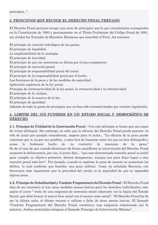 principios...”.
3. PRINCIPIOS QUE RECOGE EL DERECHO PENAL PERUANO
El Derecho Penal peruano recoge una serie de principios que lo que encontramos consagrados
en la Constitución de 1993 y precisamente en el Título Preliminar del Código Penal de 1991,
sin olvidar los Tratados de Derechos Humanos que suscribió el Perú. Así tenemos:
El principio de carácter teleológico de las penas.
El principio de legalidad.
La inaplicabilidad de la analogía.
El principio de lesividad.
El principio de que las sentencias se dictan por el juez competente.
El principio de ejecución penal.
El principio de responsabilidad penal del autor.
El principio de la responsabilidad penal por el hecho.
Las funciones de la pena y de las medidas de seguridad.
Aplicación supletoria de la ley penal.
Principio de irretroactividad de la ley penal, la retroactividad y la ultractividad.
El principio de la víctima.
El principio de la reserva de la ley.
El principio de igualdad.
Además de toda la gama de principios que no han sido normativisados por nuestra legislación.
4. LIMITES DEL IUS PUNIENDI EN UN ESTADO SOCIAL Y DEMOCRÁTICO DE
DERECHO
4.1. Principio de Utilidad de la Intervención Penal.- Con este principio se busca que sea capaz
de evitar delinquir. Sin embargo, se sabe que la eficacia del Derecho Penal puede ponerse en
tela de juicio por ejemplo reincidencia, empero para el autor... “La eficacia de la pena puede
valorarse por si, no por sus posibles, y estos han de buscarse entre los que no han delinquido y
acaso lo hubiesen hecho de no concurrir la amenaza de la pena.”
Se da el caso de que cuando disminuye de forma manifiesta la intervención del Derecho Penal
aumenta la delincuencia, por eso, el autor dirá... “que una determinada reacción penal es inútil
para cumplir su objetivo protector, deberá desaparecer, aunque sea para dejar lugar a otra
reacción penal más leve”. Por ejemplo, cuando se suprime la pena de muerte no aumentan los
delitos, lo cual confirma que bastaba una pena inferior. “como ya señalaba Beccaria, con
frecuencia más importante que la gravedad del cortijo es la seguridad de que se impondrá
alguna pena.
4.2. Principio de Subsidiaridad y Carácter Fragmentario del Derecho Penal.- El Derecho Penal
deja de ser necesario si hay otras medidas menos lesivas para los derechos individuales, esto
según el autor “ trata de una exigencia de economía social coherente con la lógica del Estado
Social, que debe buscar el mayor bien social con el menor costo social”. “El Derecho Penal ha de
ser la última ratio, el último recurso a utilizar a falta de otras menos lesivas. El llamado
“Carácter Fragmentario del Derecho Penal, constituye una exigencia relacionada con la
anterior. Ambas postuladas integran el llamado Principio de Intervención Mínima”.
 