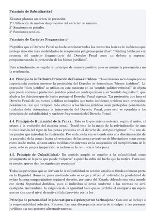 Principio de Subsidiaridad:
El autor plantea un orden de prelación:
1° Utilización de medios desprovistos del carácter de sanción.
2° Sanciones no penales.
3° Sanciones penales.
Principio de Carácter Fragmentario:
“Significa que el Derecho Penal no ha de sancionar todas las conductas lesivas de los bienes que
protege sino sólo mas modalidades de ataque más peligrosas para ellas”. “Binding hablo por vez
primera del carácter fragmentario del Derecho Penal como un defecto a superar,
complementando la protección de los bienes jurídicos”.
Pero actualmente, se regula tal principio de manera positiva pues se asume la prevención y no
la retribución.
4.3. Principio de la Exclusiva Protección de Bienes Jurídicos.- “Los intereses sociales que por su
importancia pueden merecer la protección del Derecho se denominan “bienes jurídicos”. La
expresión “bien jurídico” se utiliza en este contexto en su “sentido político-criminal” de objeto
que puede reclamar protección jurídico penal, en contraparición a su “sentido dogmático”, que
alude a los objetivos que de hecho protege el Derecho Penal vigente. ”La protección que hace el
Derecho Penal de los bienes jurídicos no implica que todos los bienes jurídicos sean protegidos
penalmente, así que tampoco todo ataque a los bienes jurídicos sean protegidos penalmente
tuteladas deba determinar la intervención del Derecho Penal, pues esto se opondría a los
principios de subsidiaridad y carácter fragmentario del Derecho Penal.
4.4. Principio de Humanidad de la Penas.- Esto es lo que más caracteriza, según el autor, al
origen y la evolución del sistema penal. “Nació este de la mano de la reivindicación de una
humanización del rigor de las penas previstas en el derecho del antiguo régimen”. Fue uno de
los puntos que introdujo la ilustración. Por ende, cada vez se tiende más a la discriminación de
la gravedad de la pena o hasta al reemplazo de las penas privativas de libertad por otras penas
como las de multa, o hasta otras medidas consistentes en la suspensión del cumplimiento de la
pena, o de su propia inaparición, o incluso en la renuncia a toda pena.
4.5. Principio de Culpabilidad.- En sentido amplio se concibe a la culpabilidad, como
presupuesto de la pena que puede “culparse” a quien la sufra del hecho que la motiva. Para esto
es preciso que se den los siguientes requisitos:
Todos los principios que se derivan de la culpabilidad en sentido amplio se funda en buena parte
en la Dignidad Humana, pues mediante esto se exige y ofrece al individuo la posibilidad de
evitar la pena comportándose según el derecho, por parte del Estado. Además esto esta acorde
con cierta Seguridad Jurídica, pues el individuo si actúa conforme a las normas no será
castigado. Así también, la exigencia de la igualdad hace que se prohíba el castigar a un sujeto
que no alcanza el nivel de nativabilidad previsto por la ley.
Principio de personalidad impide castigar a alguien por un hecho ajeno.- Con esto se incluye a
la responsabilidad colectiva. Empero, hay una discrepancia acerca de si culpar a las personas
jurídicas o a sus gestores alternativamente.
 