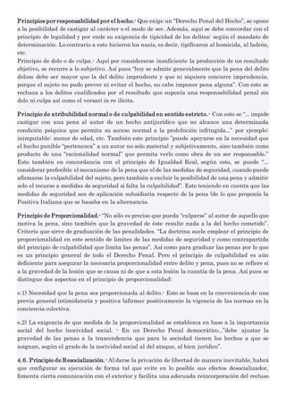 Principios por responsabilidad por el hecho.- Que exige un “Derecho Penal del Hecho”, se opone
a la posibilidad de castigar al carácter o el modo de ser. Además, aquí se debe concordar con el
principio de legalidad y por ende su exigencia de tipicidad de los delitos: según el mandato de
determinación. Lo contrario a esto hicieron los nazis, es decir, tipificaron al homicida, al ladrón,
etc.
Principio de dolo o de culpa.- Aquí por considerarse insuficiente la producción de un resultado
objetivo, se recurre a lo subjetivo. Así pues “hoy se admite generalmente que la pena del delito
doloso debe ser mayor que la del delito imprudente y que ni siquiera concurre imprudencia,
porque el sujeto no pudo prever ni evitar el hecho, no cabe imponer pena alguna”. Con esto se
rechaza a los delitos cualificados por el resultado que suponía una responsabilidad penal sin
dolo ni culpa así como el versari in re ilícita.
Principio de atribubilidad normal o de culpabilidad en sentido estricto.- Con esto se “... impide
castigar con una pena al autor de un hecho antijurídico que no alcance una determinada
condición psíquica que permita su acceso normal a la prohibición infringida...” por ejemplo:
inimputable: menor de edad, etc. También este principio ”puede apoyarse en la necesidad que
el hecho punible “pertenezca” a un autor no solo material y subjetivamente, sino también como
producto de una “racionalidad normal” que permita verlo como obra de un ser responsable.”
Esto también en concordancia con el principio de Igualdad Real, según esto, se puede “...
considerar preferible el mecanismo de la pena que el de las medidas de seguridad, cuando puede
afirmarse la culpabilidad del sujeto, pero también a excluir la posibilidad de una pena y admitir
solo el recurso a medidas de seguridad si falta la culpabilidad”. Esto teniendo en cuenta que las
medidas de seguridad son de aplicación subsidiaria respecto de la pena (de lo que proponía la
Positiva Italiana que se basaba en la alternancia.
Principio de Proporcionalidad.- “No sólo es preciso que pueda “culparse” al autor de aquello que
motiva la pena, sino también que la gravedad de éste resulte nada a la del hecho cometido”.
Criterio que sirve de graduación de las penalidades. “La doctrina suele emplear el principio de
proporcionalidad en este sentido de limites de las medidas de seguridad y como contrapartida
del principio de culpabilidad que limita las penas”. Así como para graduar las penas por lo que
es un principio general de todo el Derecho Penal. Pero el principio de culpabilidad es aún
deficiente para asegurar la necesaria proporcionalidad entre delito y pena, pues no se refiere si
a la gravedad de la lesión que se causa ni de que a esta lesión la cuantía de la pena. Así pues se
distingue dos aspectos en el principio de proporcionalidad:
e.1) Necesidad que la pena sea proporcionada al delito.- Esto se basa en la conveniencia de una
previa general intimidatoria y positiva (afirmar positivamente la vigencia de las normas en la
conciencia colectiva.
e.2) La exigencia de que medida de la proporcionalidad se establezca en base a la importancia
social del hecho (nocividad social. - En un Derecho Penal democrático...”debe ajustar la
gravedad de las penas a la trascendencia que para la sociedad tienen los hechos a que se
asignan, según el grado de la nocividad social al del ataque, al bien jurídico”.
4.6. Principio de Resocialización.- Al darse la privación de libertad de manera inevitable, habrá
que configurar su ejecución de forma tal que evite en lo posible sus efectos desocializador,
fomenta cierta comunicación con el exterior y facilita una adecuada reincorporación del recluso
 