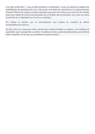 a la vida en libertad...” o sea se debe extender a tal principio...”como un intento de ampliar las
posibilidades de participación en la vida social, una oferta de alternativas al comportamiento
criminal. Ello ha de suponer la libre aceptación por parte del recluso, que no ha de ser tratado
como mero objeto de acción resocializadora de un Estado intervencionista, sino como un sujeto
no privado de su dignidad con el cual no se dialoga”.
Por último se plantea que el internamiento ante peligro de comisión de delitos
considerablemente graves.
Se debe tener en cuenta que tales valoraciones sociales también se aplican a las medidas de
seguridad, aquí la proporción se refiere: beneficios sociales, grado de peligrosidad, gravedad de
hecho cometido y de los que sea probable que pueda cometer.
 
