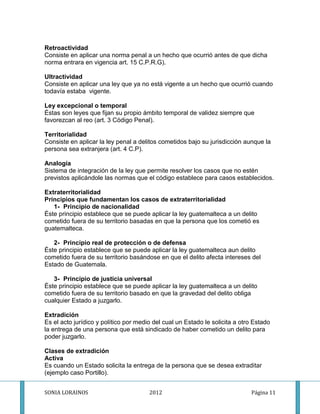 Retroactividad
Consiste en aplicar una norma penal a un hecho que ocurrió antes de que dicha
norma entrara en vigencia art. 15 C.P.R.G).

Ultractividad
Consiste en aplicar una ley que ya no está vigente a un hecho que ocurrió cuando
todavía estaba vigente.

Ley excepcional o temporal
Éstas son leyes que fijan su propio ámbito temporal de validez siempre que
favorezcan al reo (art. 3 Código Penal).

Territorialidad
Consiste en aplicar la ley penal a delitos cometidos bajo su jurisdicción aunque la
persona sea extranjera (art. 4 C.P).

Analogía
Sistema de integración de la ley que permite resolver los casos que no estén
previstos aplicándole las normas que el código establece para casos establecidos.

Extraterritorialidad
Principios que fundamentan los casos de extraterritorialidad
   1- Principio de nacionalidad
Éste principio establece que se puede aplicar la ley guatemalteca a un delito
cometido fuera de su territorio basadas en que la persona que los cometió es
guatemalteca.

   2- Principio real de protección o de defensa
Éste principio establece que se puede aplicar la ley guatemalteca aun delito
cometido fuera de su territorio basándose en que el delito afecta intereses del
Estado de Guatemala.

   3- Principio de justicia universal
Éste principio establece que se puede aplicar la ley guatemalteca a un delito
cometido fuera de su territorio basado en que la gravedad del delito obliga
cualquier Estado a juzgarlo.

Extradición
Es el acto jurídico y político por medio del cual un Estado le solicita a otro Estado
la entrega de una persona que está sindicado de haber cometido un delito para
poder juzgarlo.

Clases de extradición
Activa
Es cuando un Estado solicita la entrega de la persona que se desea extraditar
(ejemplo caso Portillo).


SONIA LORAINOS                         2012                                  Página 11
 