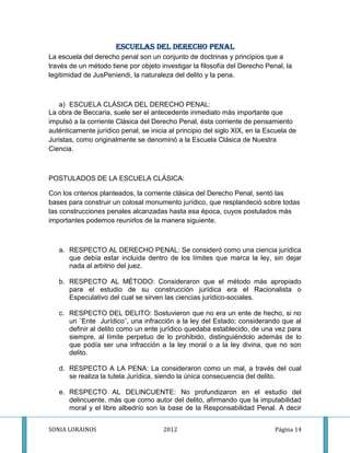 ESCUELAS DEL DERECHO PENAL
La escuela del derecho penal son un conjunto de doctrinas y principios que a
través de un método tiene por objeto investigar la filosofía del Derecho Penal, la
legitimidad de JusPeniendi, la naturaleza del delito y la pena.



   a) ESCUELA CLÁSICA DEL DERECHO PENAL:
La obra de Beccaria, suele ser el antecedente inmediato más importante que
impulsó a la corriente Clásica del Derecho Penal, ésta corriente de pensamiento
auténticamente jurídico penal, se inicia al principio del siglo XIX, en la Escuela de
Juristas, como originalmente se denominó a la Escuela Clásica de Nuestra
Ciencia.



POSTULADOS DE LA ESCUELA CLÁSICA:

Con los criterios planteados, la corriente clásica del Derecho Penal, sentó las
bases para construir un colosal monumento jurídico, que resplandeció sobre todas
las construcciones penales alcanzadas hasta esa época, cuyos postulados más
importantes podemos reunirlos de la manera siguiente.



   a. RESPECTO AL DERECHO PENAL: Se consideró como una ciencia jurídica
      que debía estar incluida dentro de los límites que marca la ley, sin dejar
      nada al arbitrio del juez.

   b. RESPECTO AL MÉTODO: Consideraron que el método más apropiado
      para el estudio de su construcción jurídica era el Racionalista o
      Especulativo del cual se sirven las ciencias jurídico-sociales.

   c. RESPECTO DEL DELITO: Sostuvieron que no era un ente de hecho, si no
      un ¨Ente Jurídico¨, una infracción a la ley del Estado; considerando que al
      definir al delito como un ente jurídico quedaba establecido, de una vez para
      siempre, al límite perpetuo de lo prohibido, distinguiéndolo además de lo
      que podía ser una infracción a la ley moral o a la ley divina, que no son
      delito.

   d. RESPECTO A LA PENA: La consideraron como un mal, a través del cual
      se realiza la tutela Jurídica, siendo la única consecuencia del delito.

   e. RESPECTO AL DELINCUENTE: No profundizaron en el estudio del
      delincuente, más que como autor del delito, afirmando que la imputabilidad
      moral y el libre albedrío son la base de la Responsabilidad Penal. A decir


SONIA LORAINOS                         2012                                  Página 14
 