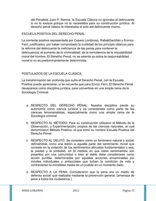 del Penalista Juan P. Ramos, la Escuela Clásica no ignoraba al delincuente
      si no lo excluía porque no lo necesitaba para su construcción jurídica. Al
      derecho penal clásico le interesaba el acto del delincuente mismo.

ESCUELA POSITIVA DEL DERECHO PENAL:

La corriente positiva representada por Cesare Lombroso, RafaélGarófolo y Enrrico
Ferri, justificados por haber comprobado la inutilidad de los principio clásicos para
la reforma del delincuente la ineficiencia de las penas para contener la
delincuencia, el aumento de la criminalidad, de la reincidencia de la imputabilidad
moral del hombre, El Derecho Penal, no se asienta ya sobre la responsabilidad
moral si no es predominantemente determinista.



POSTULADOS DE LA ESCUELA CLÁSICA:

La transformación tan profunda que sufre el Derecho Penal, con la Escuela
Positiva puede apreciarse, si se recuerda que para Enrico Ferri, El Derecho Penal
desaparece como disciplina jurídica, para convertirse en una simple rama de la
Sociología Criminal.



   a. RESPECTO DEL DERECHO PENAL: Nuestra disciplina pierde su
      autonomía como ciencia jurídica y es considerada como parte de las
      ciencias fenomenalistas, especialmente como una simple rama de la
      Sociología criminal.

   b. RESPECTO AL MÉTODO: Para su construcción utilizaron el Método de la
      Observación, y Experimentación, propios de las ciencias naturales, al cual
      denominaron Método Positivo, el que tomó su nombre Escuela Positiva del
      Derecho Penal.

   c. RESPECTO AL DELITO: Se considero como un fenómeno natural o social;
      definiéndola como una lesión a aquella parte del sentimiento moral que
      consiste en la violación de los sentimientos altruistas fundamentales o sea,
      la piedad y la probidad, en la medida en que estos sentimientos son
      poseídos por una comunidad o bien el delito debe considerarse como
      acción punible, determinadas por aquellas acciones encaminadas por
      móviles individuales y antisociales que turban la condición de vida y
      contravienen la moralidad media de un pueblo en un momento dado.

   d. RESPECTO A LA PENA: Consideraron que la pena era un medio de
      defensa social, que realizaba mediante la prevención general. (amenaza de
      pena a todos los ciudadanos.)


SONIA LORAINOS                        2012                                  Página 15
 
