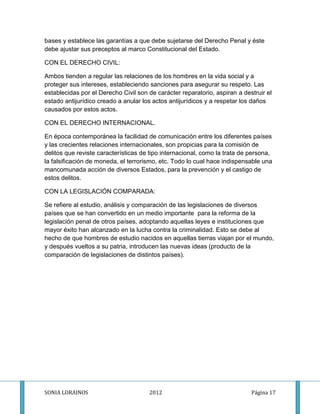 bases y establece las garantías a que debe sujetarse del Derecho Penal y éste
debe ajustar sus preceptos al marco Constitucional del Estado.

CON EL DERECHO CIVIL:

Ambos tienden a regular las relaciones de los hombres en la vida social y a
proteger sus intereses, estableciendo sanciones para asegurar su respeto. Las
establecidas por el Derecho Civil son de carácter reparatorio, aspiran a destruir el
estado antijurídico creado a anular los actos antijurídicos y a respetar los daños
causados por estos actos.

CON EL DERECHO INTERNACIONAL.

En época contemporánea la facilidad de comunicación entre los diferentes países
y las crecientes relaciones internacionales, son propicias para la comisión de
delitos que reviste características de tipo internacional, como la trata de persona,
la falsificación de moneda, el terrorismo, etc. Todo lo cual hace indispensable una
mancomunada acción de diversos Estados, para la prevención y el castigo de
estos delitos.

CON LA LEGISLACIÓN COMPARADA:

Se refiere al estudio, análisis y comparación de las legislaciones de diversos
países que se han convertido en un medio importante para la reforma de la
legislación penal de otros países, adoptando aquellas leyes e instituciones que
mayor éxito han alcanzado en la lucha contra la criminalidad. Esto se debe al
hecho de que hombres de estudio nacidos en aquellas tierras viajan por el mundo,
y después vueltos a su patria, introducen las nuevas ideas (producto de la
comparación de legislaciones de distintos países).




SONIA LORAINOS                        2012                                  Página 17
 