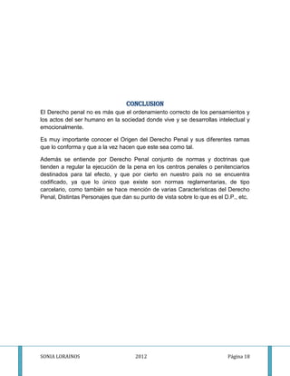CONCLUSION
El Derecho penal no es más que el ordenamiento correcto de los pensamientos y
los actos del ser humano en la sociedad donde vive y se desarrollas intelectual y
emocionalmente.

Es muy importante conocer el Origen del Derecho Penal y sus diferentes ramas
que lo conforma y que a la vez hacen que este sea como tal.

Además se entiende por Derecho Penal conjunto de normas y doctrinas que
tienden a regular la ejecución de la pena en los centros penales o penitenciarios
destinados para tal efecto, y que por cierto en nuestro país no se encuentra
codificado, ya que lo único que existe son normas reglamentarias, de tipo
carcelario, como también se hace mención de varias Características del Derecho
Penal, Distintas Personajes que dan su punto de vista sobre lo que es el D.P., etc.




SONIA LORAINOS                       2012                                 Página 18
 