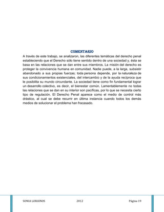 COMENTARIO
A través de este trabajo, se analizaron, las diferentes temáticas del derecho penal
estableciendo que el Derecho sólo tiene sentido dentro de una sociedad y, ésta se
basa en las relaciones que se dan entre sus miembros. La misión del derecho es
proteger la convivencia humana en comunidad. Nadie puede, a la larga, subsistir
abandonado a sus propias fuerzas; toda persona depende, por la naturaleza de
sus condicionamientos existenciales, del intercambio y de la ayuda recíproca que
le posibilita su mundo circundante. La sociedad tiene como fin fundamental lograr
un desarrollo colectivo, es decir, el bienestar común. Lamentablemente no todas
las relaciones que se dan en su interior son pacíficas, por lo que se necesita cierto
tipo de regulación. El Derecho Penal aparece como el medio de control más
drástico, al cual se debe recurrir en última instancia cuando todos los demás
medios de solucionar el problema han fracasado.




SONIA LORAINOS                        2012                                  Página 19
 