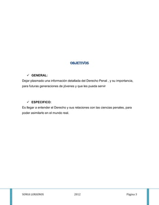 OBJETIVOS


    GENERAL:
Dejar plasmado una información detallada del Derecho Penal , y su importancia,
para futuras generaciones de jóvenes y que les pueda servir




    ESPECIFICO:
Es llegar a entender el Derecho y sus relaciones con las ciencias penales, para
poder asimilarlo en el mundo real.




SONIA LORAINOS                        2012                                 Página 3
 