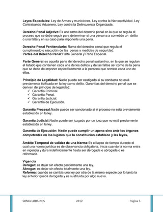 Leyes Especiales: Ley de Armas y municiones, Ley contra la Narcoactividad, Ley
Contrabando Aduanero, Ley contra la Delincuencia Organizada.

Derecho Penal Adjetivo:Es una rama del derecho penal en la que se regula el
proceso que se debe seguir para determinar si una persona a cometido un delito
o una falta y en su caso para imponerle una pena.

Derecho Penal Penitenciario: Rama del derecho penal que regula el
cumplimiento o ejecución de las penas y medidas de seguridad.
Partes del Derecho Penal:Parte General y Parte Especial.

Parte General:es aquella parte del derecho penal sustantivo, en la que se regulan
el listado que contienen cada una de los delitos y de las faltas así como de la pena
que se debe de imponer específicamente a la persona que cometa cada uno de
ellas.

Principio de Legalidad: Nadie puede ser castigado si su conducta no está
previamente tipificada en la ley como delito. Garantías del derecho penal que se
derivan del principio de legalidad:
    Garantía Criminal.
    Garantía Penal.
    Garantía Judicial.
    Garantía de Ejecución.

Garantía Procesal:Nadie puede ser sancionado si el proceso no está previamente
establecido en la ley.

Garantía Judicial:Nadie puede ser juzgado por un juez que no esté previamente
establecido en la ley.
Garantía de Ejecución: Nadie puede cumplir un apena sino ante los órganos
competentes en los lugares que la constitución establece y las leyes.

Ámbito Temporal de validez de una Norma:Es el lapso de tiempo durante el
cual una norma jurídica es de observancia obligatoria, inicia cuando la norma entra
en vigencia y dura indefinidamente hasta ser derogada o abrogada o es
reformada.

Vigencia
Derogar: es dejar sin efecto parcialmente una ley.
Abrogar: es dejar sin efecto totalmente una ley.
Reforma: cuando se cambia una ley por otra de la misma especie por lo tanto la
ley anterior queda derogada y es sustituida por algo nueva.




SONIA LORAINOS                        2012                                  Página 5
 