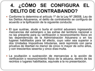 4. ¿CÓMO SE CONFIGURA EL
   DELITO DE CONTRABANDO?
 Conforme lo determina el artículo 1º de la Ley Nº 28008, Ley de
  los Delitos Aduaneros, el delito de contrabando se configura de
  acuerdo a la tipificación de la siguiente conducta:

 El que sustrae, alude o burla el control aduanero ingresando
  mercancías del extranjero o las extrae del territorio nacional o
  no las presente para su verificación o reconocimiento físico en
  las dependencias de la Administración Aduanera o en los
  lugares habilitados para tal efecto, cuyo valor sea superior a
  dos Unidades Impositivas tributarias, será reprimido con pena
  privativa de libertad no menor de cinco ni mayor de ocho años,
  y con trescientos sesenta y cinco días-multa.

 La ocultación o sustracción de mercancías a la acción de
  verificación o reconocimiento físico de la aduana, dentro de los
  recintos o lugares habilitados, equivale a la no presentación.
 