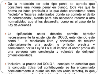  De la redacción de este tipo penal se aprecia que
 constituye una norma penal en blanco, toda vez que la
 norma no hace precisión a lo que debe entenderse como
 “recinto” o “lugares autorizados donde se comete el delito
 de contrabando”, siendo para ello necesario recurrir a otra
 normatividad que si los desarrolla, como es el caso de la
 Ley de Aduanas.

 La   tipificación antes    descrita    permite    apreciar
 necesariamente la existencia del DOLO, entendiendo este
 como “… la resolución libre y consciente de realizar
 voluntariamente una acción u omisión prevista y
 sancionada por la Ley.”8 Lo cual implica el obrar propio de
 una persona con conciencia y voluntad de delinquir
 (intencionalidad).

 Inclusive, la prueba del DOLO “…consiste en acreditar que
 la conducta típica del contribuyente se ha encaminado
 concientemente a burlar los tributos (dolo directo), lo que
 