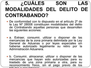 5.  ¿CUÁLES    SON    LAS
MODALIDADES DEL DELITO DE
CONTRABANDO?
 De conformidad con lo dispuesto en el artículo 2º de
 la Ley Nº 28008 constituyen modalidades del delito
 de Contrabando aquellas personas que desarrollen
 las siguientes acciones:

 a. Extraer, consumir, utilizar o disponer de las
 mercancías de la zona primaria delimitada por la Ley
 General de Aduanas o por leyes especiales sin
 haberse autorizado legalmente su retiro por la
 Administración Aduanera.

 b. Consumir, almacenar, utilizar o disponer de las
 mercancías que hayan sido autorizadas para su
 traslado de una zona primaria a otra, para su
 reconocimiento físico, sin el pago previo de los
 