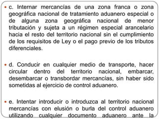  c. Internar mercancías de una zona franca o zona
 geográfica nacional de tratamiento aduanero especial o
 de alguna zona geográfica nacional de menor
 tributación y sujeta a un régimen especial arancelario
 hacia el resto del territorio nacional sin el cumplimiento
 de los requisitos de Ley o el pago previo de los tributos
 diferenciales.

 d. Conducir en cualquier medio de transporte, hacer
 circular dentro del territorio nacional, embarcar,
 desembarcar o transbordar mercancías, sin haber sido
 sometidas al ejercicio de control aduanero.

 e. Intentar introducir o introduzca al territorio nacional
 mercancías con elusión o burla del control aduanero
 utilizando cualquier documento aduanero ante la
 