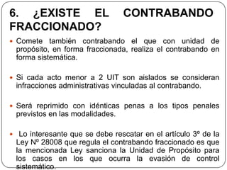 6. ¿EXISTE EL                    CONTRABANDO
FRACCIONADO?
 Comete   también contrabando el que con unidad de
 propósito, en forma fraccionada, realiza el contrabando en
 forma sistemática.

 Si cada acto menor a 2 UIT son aislados se consideran
 infracciones administrativas vinculadas al contrabando.

 Será reprimido con idénticas penas a los tipos penales
 previstos en las modalidades.

 Lo interesante que se debe rescatar en el artículo 3º de la
 Ley Nº 28008 que regula el contrabando fraccionado es que
 la mencionada Ley sanciona la Unidad de Propósito para
 los casos en los que ocurra la evasión de control
 sistemático.
 