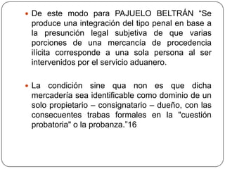  De este modo para PAJUELO BELTRÁN “Se
 produce una integración del tipo penal en base a
 la presunción legal subjetiva de que varias
 porciones de una mercancía de procedencia
 ilícita corresponde a una sola persona al ser
 intervenidos por el servicio aduanero.

 La  condición sine qua non es que dicha
 mercadería sea identificable como dominio de un
 solo propietario – consignatario – dueño, con las
 consecuentes trabas formales en la "cuestión
 probatoria" o la probanza.”16
 