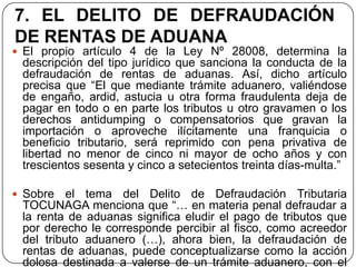 7. EL DELITO DE DEFRAUDACIÓN
DE RENTAS DE ADUANA
 El propio artículo 4 de la Ley Nº 28008, determina la
 descripción del tipo jurídico que sanciona la conducta de la
 defraudación de rentas de aduanas. Así, dicho artículo
 precisa que “El que mediante trámite aduanero, valiéndose
 de engaño, ardid, astucia u otra forma fraudulenta deja de
 pagar en todo o en parte los tributos u otro gravamen o los
 derechos antidumping o compensatorios que gravan la
 importación o aproveche ilícitamente una franquicia o
 beneficio tributario, será reprimido con pena privativa de
 libertad no menor de cinco ni mayor de ocho años y con
 trescientos sesenta y cinco a setecientos treinta días-multa.”

 Sobre   el tema del Delito de Defraudación Tributaria
 TOCUNAGA menciona que “… en materia penal defraudar a
 la renta de aduanas significa eludir el pago de tributos que
 por derecho le corresponde percibir al fisco, como acreedor
 del tributo aduanero (…), ahora bien, la defraudación de
 rentas de aduanas, puede conceptualizarse como la acción
 dolosa destinada a valerse de un trámite aduanero, con el
 