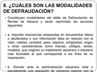 8. ¿CUÁLES SON LAS MODALIDADES
DE DEFRAUDACIÓN?
 Constituyen modalidades del delito de Defraudación de
  Rentas de Aduana y serán reprimidas las acciones
  siguientes:

 a. Importar mercancías amparadas en documentos falsos
  o adulterados o con información falsa en relación con el
  valor, calidad, cantidad, peso, especie, antigüedad, origen
  u otras características como marcas, códigos, series,
  modelos, que originen un tratamiento aduanero o tributario
  más favorable al que corresponde a los fines de su
  importación.

 b.  Simular ante la administración aduanera total o
  parcialmente una operación de comercio exterior con la
 
