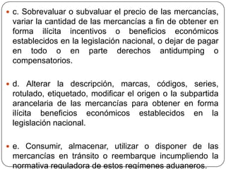  c. Sobrevaluar o subvaluar el precio de las mercancías,
 variar la cantidad de las mercancías a fin de obtener en
 forma ilícita incentivos o beneficios económicos
 establecidos en la legislación nacional, o dejar de pagar
 en todo o en parte derechos antidumping o
 compensatorios.

 d. Alterar la descripción, marcas, códigos, series,
 rotulado, etiquetado, modificar el origen o la subpartida
 arancelaria de las mercancías para obtener en forma
 ilícita beneficios económicos establecidos en la
 legislación nacional.

 e. Consumir, almacenar, utilizar o disponer de las
 mercancías en tránsito o reembarque incumpliendo la
 normativa reguladora de estos regímenes aduaneros.
 