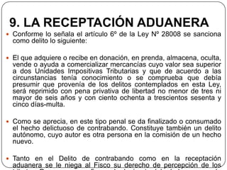 9. LA RECEPTACIÓN ADUANERA
 Conforme lo señala el artículo 6º de la Ley Nº 28008 se sanciona
  como delito lo siguiente:

 El que adquiere o recibe en donación, en prenda, almacena, oculta,
  vende o ayuda a comercializar mercancías cuyo valor sea superior
  a dos Unidades Impositivas Tributarias y que de acuerdo a las
  circunstancias tenía conocimiento o se comprueba que debía
  presumir que provenía de los delitos contemplados en esta Ley,
  será reprimido con pena privativa de libertad no menor de tres ni
  mayor de seis años y con ciento ochenta a trescientos sesenta y
  cinco días-multa.

 Como se aprecia, en este tipo penal se da finalizado o consumado
  el hecho delictuoso de contrabando. Constituye también un delito
  autónomo, cuyo autor es otra persona en la comisión de un hecho
  nuevo.

 Tanto en el Delito de contrabando como en la receptación
  aduanera se le niega al Fisco su derecho de percepción de los
 