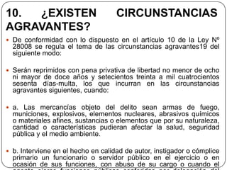 10. ¿EXISTEN                        CIRCUNSTANCIAS
AGRAVANTES?
 De conformidad con lo dispuesto en el artículo 10 de la Ley Nº
  28008 se regula el tema de las circunstancias agravantes19 del
  siguiente modo:

 Serán reprimidos con pena privativa de libertad no menor de ocho
  ni mayor de doce años y setecientos treinta a mil cuatrocientos
  sesenta días-multa, los que incurran en las circunstancias
  agravantes siguientes, cuando:

 a. Las mercancías objeto del delito sean armas de fuego,
  municiones, explosivos, elementos nucleares, abrasivos químicos
  o materiales afines, sustancias o elementos que por su naturaleza,
  cantidad o características pudieran afectar la salud, seguridad
  pública y el medio ambiente.

 b. Interviene en el hecho en calidad de autor, instigador o cómplice
  primario un funcionario o servidor público en el ejercicio o en
  ocasión de sus funciones, con abuso de su cargo o cuando el
 