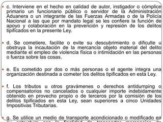  c. Interviene en el hecho en calidad de autor, instigador o cómplice
  primario un funcionario público o servidor de la Administración
  Aduanera o un integrante de las Fuerzas Armadas o de la Policía
  Nacional a las que por mandato legal se les confiere la función de
  apoyo y colaboración en la prevención y represión de los delitos
  tipificados en la presente Ley.

 d. Se cometiere, facilite o evite su descubrimiento o dificulte u
  obstruya la incautación de la mercancía objeto material del delito
  mediante el empleo de violencia física o intimidación en las personas
  o fuerza sobre las cosas.

 e. Es cometido por dos o más personas o el agente integra una
  organización destinada a cometer los delitos tipificados en esta Ley.

 f. Los tributos u otros gravámenes o derechos antidumping o
  compensatorios no cancelados o cualquier importe indebidamente
  obtenido en provecho propio o de terceros por la comisión de los
  delitos tipificados en esta Ley, sean superiores a cinco Unidades
  Impositivas Tributarias.

 g. Se utilice un medio de transporte acondicionado o modificado en
 