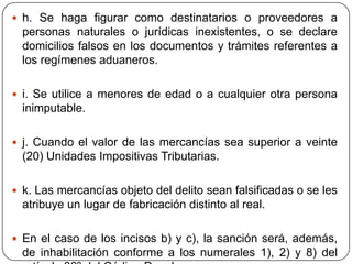  h. Se haga figurar como destinatarios o proveedores a
  personas naturales o jurídicas inexistentes, o se declare
  domicilios falsos en los documentos y trámites referentes a
  los regímenes aduaneros.

 i. Se utilice a menores de edad o a cualquier otra persona
  inimputable.

 j. Cuando el valor de las mercancías sea superior a veinte
  (20) Unidades Impositivas Tributarias.

 k. Las mercancías objeto del delito sean falsificadas o se les
  atribuye un lugar de fabricación distinto al real.

 En el caso de los incisos b) y c), la sanción será, además,
  de inhabilitación conforme a los numerales 1), 2) y 8) del
 
