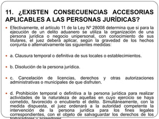 11. ¿EXISTEN CONSECUENCIAS ACCESORIAS
APLICABLES A LAS PERSONAS JURÍDICAS?
 Efectivamente, el artículo 11 de la Ley Nº 28008 determina que si para la
  ejecución de un delito aduanero se utiliza la organización de una
  persona jurídica o negocio unipersonal, con conocimiento de sus
  titulares, el juez deberá aplicar, según la gravedad de los hechos
  conjunta o alternativamente las siguientes medidas:

 a. Clausura temporal o definitiva de sus locales o establecimientos.

 b. Disolución de la persona jurídica.

 c. Cancelación de licencias, derechos y             otras   autorizaciones
  administrativas o municipales de que disfruten.

 d. Prohibición temporal o definitiva a la persona jurídica para realizar
  actividades de la naturaleza de aquellas en cuyo ejercicio se haya
  cometido, favorecido o encubierto el delito. Simultáneamente, con la
  medida dispuesta, el juez ordenará a la autoridad competente la
  intervención de la persona jurídica para los fines legales
  correspondientes, con el objeto de salvaguardar los derechos de los
 