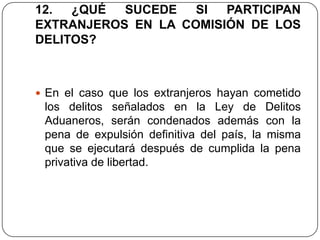12.  ¿QUÉ  SUCEDE   SI  PARTICIPAN
EXTRANJEROS EN LA COMISIÓN DE LOS
DELITOS?



 En el caso que los extranjeros hayan cometido
 los delitos señalados en la Ley de Delitos
 Aduaneros, serán condenados además con la
 pena de expulsión definitiva del país, la misma
 que se ejecutará después de cumplida la pena
 privativa de libertad.
 