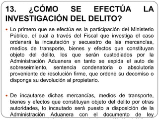 13.  ¿CÓMO    SE   EFECTÚA                               LA
INVESTIGACIÓN DEL DELITO?
 Lo primero que se efectúa es la participación del Ministerio
 Público, el cual a través del Fiscal que investiga el caso
 ordenará la incautación y secuestro de las mercancías,
 medios de transporte, bienes y efectos que constituyan
 objeto del delito, los que serán custodiados por la
 Administración Aduanera en tanto se expida el auto de
 sobreseimiento, sentencia condenatoria o absolutoria
 proveniente de resolución firme, que ordene su decomiso o
 disponga su devolución al propietario.

 De incautarse dichas mercancías, medios de transporte,
 bienes y efectos que constituyan objeto del delito por otras
 autoridades, lo incautado será puesto a disposición de la
 Administración Aduanera con el documento de ley
 