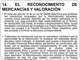 14. EL   RECONOCIMIENTO                                         DE
MERCANCÍAS Y VALORACIÓN
 El texto del artículo 14 de la Ley Nº 28008 determina que recibidas
  las mercancías incautadas, por la Administración Aduanera,
  cuando exista persona detenida por los delitos tipificados en la
  presente Ley, esta procederá bajo responsabilidad en el término
  de veinticuatro (24) horas, al avalúo y reconocimiento físico, cuyos
  resultados comunicará de inmediato a la Policía Nacional del Perú,
  quien los cursará a la Fiscalía Provincial Penal respectiva, para
  que proceda a formular la denuncia correspondiente.

 Tratándose de mercancías que por su naturaleza, cantidad o por la
  oportunidad de la intervención no pudieran ser valoradas dentro
  del plazo antes indicado, el detenido será puesto a disposición de
  la Fiscalía Provincial Penal dentro del término de veinticuatro (24)
  horas, con el atestado policial correspondiente. En este caso, la
  Administración Aduanera remitirá el informe sobre el
  reconocimiento físico y avalúo de la mercancía dentro de tercer
  día hábil a la Fiscalía Provincial Penal. En los casos en que no
  haya detenidos, la Administración Aduanera emitirá el documento
  respectivo en tres (3) días hábiles, cursándolo a la Policía
 
