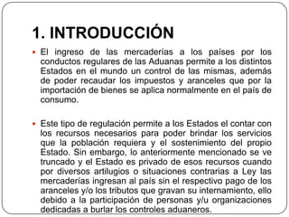 1. INTRODUCCIÓN
 El ingreso de las mercaderías a los países por los
  conductos regulares de las Aduanas permite a los distintos
  Estados en el mundo un control de las mismas, además
  de poder recaudar los impuestos y aranceles que por la
  importación de bienes se aplica normalmente en el país de
  consumo.

 Este tipo de regulación permite a los Estados el contar con
  los recursos necesarios para poder brindar los servicios
  que la población requiera y el sostenimiento del propio
  Estado. Sin embargo, lo anteriormente mencionado se ve
  truncado y el Estado es privado de esos recursos cuando
  por diversos artilugios o situaciones contrarias a Ley las
  mercaderías ingresan al país sin el respectivo pago de los
  aranceles y/o los tributos que gravan su internamiento, ello
  debido a la participación de personas y/u organizaciones
  dedicadas a burlar los controles aduaneros.
 