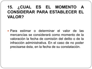15. ¿CUAL ES EL MOMENTO A
CONSIDERAR PARA ESTABLECER EL
VALOR?


 Para  estimar o determinar el valor de las
 mercancías se considerará como momento de la
 valoración la fecha de comisión del delito o de la
 infracción administrativa. En el caso de no poder
 precisarse ésta, en la fecha de su constatación.
 