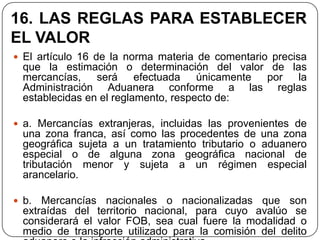 16. LAS REGLAS PARA ESTABLECER
EL VALOR
 El artículo 16 de la norma materia de comentario precisa
  que la estimación o determinación del valor de las
  mercancías, será efectuada únicamente por la
  Administración Aduanera conforme a las reglas
  establecidas en el reglamento, respecto de:

 a. Mercancías extranjeras, incluidas las provenientes de
  una zona franca, así como las procedentes de una zona
  geográfica sujeta a un tratamiento tributario o aduanero
  especial o de alguna zona geográfica nacional de
  tributación menor y sujeta a un régimen especial
  arancelario.

 b.  Mercancías nacionales o nacionalizadas que son
  extraídas del territorio nacional, para cuyo avalúo se
  considerará el valor FOB, sea cual fuere la modalidad o
  medio de transporte utilizado para la comisión del delito
 