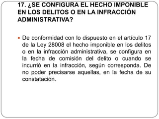 17. ¿SE CONFIGURA EL HECHO IMPONIBLE
EN LOS DELITOS O EN LA INFRACCIÓN
ADMINISTRATIVA?

 De conformidad con lo dispuesto en el artículo 17
 de la Ley 28008 el hecho imponible en los delitos
 o en la infracción administrativa, se configura en
 la fecha de comisión del delito o cuando se
 incurrió en la infracción, según corresponda. De
 no poder precisarse aquellas, en la fecha de su
 constatación.
 