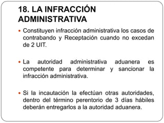 18. LA INFRACCIÓN
ADMINISTRATIVA
 Constituyen infracción administrativa los casos de
 contrabando y Receptación cuando no excedan
 de 2 UIT.

 La   autoridad administrativa aduanera es
 competente para determinar y sancionar la
 infracción administrativa.

 Si la incautación la efectúan otras autoridades,
 dentro del término perentorio de 3 días hábiles
 deberán entregarlos a la autoridad aduanera.
 