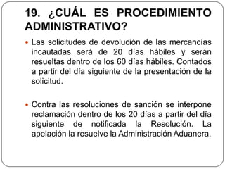 19. ¿CUÁL ES PROCEDIMIENTO
ADMINISTRATIVO?
 Las solicitudes de devolución de las mercancías
 incautadas será de 20 días hábiles y serán
 resueltas dentro de los 60 días hábiles. Contados
 a partir del día siguiente de la presentación de la
 solicitud.

 Contra las resoluciones de sanción se interpone
 reclamación dentro de los 20 días a partir del día
 siguiente de notificada la Resolución. La
 apelación la resuelve la Administración Aduanera.
 